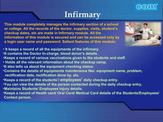 Characteristic of Com Automation  Infirmary  It keeps a record of all the equipments of the infirmary. It contains the Doctor In-charge, blood donor’s details. Keeps a record of various vaccinations given to the students and staff.   Holds all the relevant information about the checkup camp. It also tells us about the equipment checking status.  Contains the details of equipments maintenance like: equipment name, problem, rectification date, rectification done by, etc. Keeps a record of the students’/  employees’   daily checkup entry. You can view the details of the person contacted during the daily checkup entry. Maintains Students/ Employees injury details. Keeps a record of Health card/ Oral Card/ Medical Card details of the Students/Employees/ Contact person. This module completely manages the infirmary section of a school or college. All the records of the doctor, supplies, visits, student’s checkup dates, etc are made in Infirmary module. All the information of this module is secured and can be accessed only by a login user name and password.   Salient features of this module: 