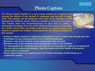 Characteristic of Com Automation  Photo Capture It easy to capture student’s/ employee’s photograph in just a single click through web cam. It facilitates to save existing photos of the students/employees. Maintains a list of the students whose photograph does not exist. Maintains a list of the students whose photograph exists in the database. The photographs are completely secured and can be accessed by a login id and password. You can add or remove photographs, input the names and other details of the person whose picture is captured. Photo capture makes you organize your work faster and keeps all information in a systematic manner. The Photo Capture module is a very useful module as it captures and records the picture of any student or employee that too with a single click! This module can be integrated with most of the modules of COM management software, mainly related to student or employee information. This module helps the student/employee to save time on getting a photograph developed from the photo studio and the school too benefits as it saves a lot of time and makes work easier. You need to have a web camera to operate this module.   Listed below are the attractive features of this module:   