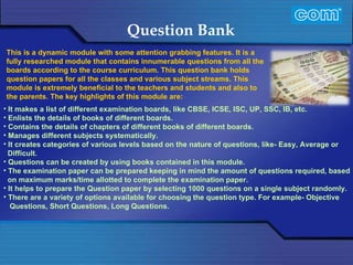 Characteristic of Com Automation  Question Bank It makes a list of different examination boards, like CBSE, ICSE, ISC, UP, SSC, IB, etc. Enlists the details of books of different boards. Contains the details of chapters of different books of different boards. Manages different subjects systematically. It creates categories of various levels based on the nature of questions, like- Easy, Average or Difficult. Questions can be created by using books contained in this module.  The examination paper can be prepared keeping in mind the amount of questions required, based on maximum marks/time allotted to complete the examination paper. It helps to prepare the Question paper by selecting 1000 questions on a single subject randomly. There are a variety of options available for choosing the question type. For example- Objective Questions, Short Questions, Long Questions. This is a dynamic module with some attention grabbing features. It is a fully researched module that contains innumerable questions from all the boards according to the course curriculum. This question bank holds question papers for all the classes and various subject streams. This module is extremely beneficial to the teachers and students and also to the parents. The key highlights of this module are: 