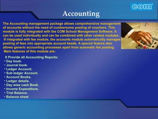 Characteristic of Com Automation  Accounting It Provide all Accounting Reports: Day book. Journal book. Ledger Account. Sub ledger Account. Account Books. Ledger details. Day wise cash Book. Income Expenditure. Trial Balance. Balance sheet    The Accounting management package allows comprehensive management of accounts without the need of cumbersome posting of vouchers. This module is fully integrated with the COM School Management Software. It can be used individually and can be combined with other related modules.  If integrated with fee module, the accounts module automatically manages posting of fees into appropriate account heads. A special feature also allows generic accounting processes apart from automatic fee posting.   Main features of this module are: 
