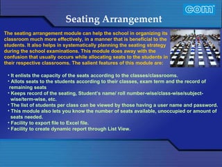Characteristic of Com Automation  Seating Arrangement It enlists the capacity of the seats according to the classes/classrooms.  Allots seats to the students according to their classes, exam term and the record of remaining seats  Keeps record of the seating, Student’s name/ roll number-wise/class-wise/subject- wise/term-wise, etc.  The list of students per class can be viewed by those having a user name and password.  This module also lets you know the number of seats available, unoccupied or amount of seats needed.  Facility to export file to Excel file.  Facility to create dynamic report through List View. The seating arrangement module can help the school in organizing its classroom much more effectively, in a manner that is beneficial to the students. It also helps in systematically planning the seating strategy during the school examinations. This module does away with the confusion that usually occurs while allocating seats to the students in their respective classrooms. The salient features of this module are:   