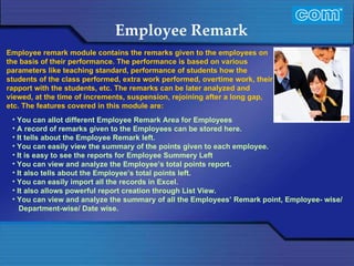 Characteristic of Com Automation  Employee Remark You can allot different Employee Remark Area for Employees A record of remarks given to the Employees can be stored here.  It tells about the Employee Remark left.  You can easily view the summary of the points given to each employee.  It is easy to see the reports for Employee Summery Left You can view and analyze the Employee’s total points report. It also tells about the Employee’s total points left. You can easily import all the records in Excel. It also allows powerful report creation through List View. You can view and analyze the summary of all the Employees’ Remark point, Employee- wise/ Department-wise/ Date wise. Employee remark module contains the remarks given to the employees on the basis of their performance. The performance is based on various parameters like teaching standard, performance of students how the students of the class performed, extra work performed, overtime work, their rapport with the students, etc. The remarks can be later analyzed and viewed, at the time of increments, suspension, rejoining after a long gap, etc. The features covered in this module are: 