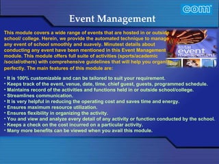 Characteristic of Com Automation  Event Management It is 100% customizable and can be tailored to suit your requirement. Keeps track of the event, venue, date, time, chief guest, guests, programmed schedule. Maintains record of the activities and functions held in or outside school/college. Streamlines communication. It is very helpful in reducing the operating cost and saves time and energy. Ensures maximum resource utilization. Ensures flexibility in organizing the activity. You and view and analyze every detail of any activity or function conducted by the school. Keeps a check on the cost incurred on a particular activity. Many more benefits can be viewed when you avail this module. This module covers a wide range of events that are hosted in or outside school/ college. Herein, we provide the automated technique to manage any event of school smoothly and suavely. Minutest details about conducting any event have been mentioned in this Event Management module. This module offers full suite of activities (sports/academic /social/others) with comprehensive guidelines that will help you organize perfectly. The main features of this module are:                           