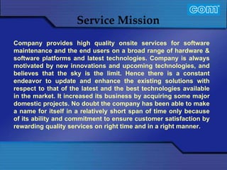 Characteristic of Com Automation  Service Mission Company provides high quality onsite services for software maintenance and the end users on a broad range of hardware & software platforms and latest technologies. Company is always motivated by new innovations and upcoming technologies, and believes that the sky is the limit. Hence there is a constant endeavor to update and enhance the existing solutions with respect to that of the latest and the best technologies available in the market. It increased its business by acquiring some major domestic projects. No doubt the company has been able to make a name for itself in a relatively short span of time only because of its ability and commitment to ensure customer satisfaction by rewarding quality services on right time and in a right manner.   