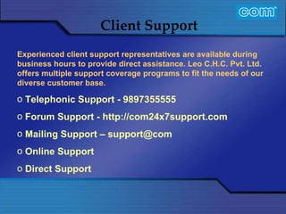 Characteristic of Com Automation  Client Support Experienced client support representatives are available during business hours to provide direct assistance. Leo C.H.C. Pvt. Ltd. offers multiple support coverage programs to fit the needs of our diverse customer base.   Telephonic Support - 9897355555 Forum Support - http://com24x7support.com Mailing Support – support@com Online Support Direct Support 
