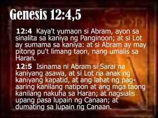 Genesis 12:4,512:4 Kaya'tyumaonsi Abram, ayonsasinalitasakaniyangPanginoon; at si Lot ay sumamasakaniya: at si Abram ay may pitongpu'tlimangtaon, nangumalissa Haran. 12:5Isinamani Abram siSarainakaniyangasawa, at si Lot naanakngkaniyangkapatid, at anglahatngpag-aaringkanilangnatipon at angmgataongkanilangnakuhasa Haran; at nagsialisupangpasalupainng Canaan; at dumatingsalupainng Canaan. 