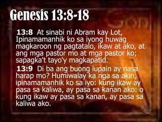 Genesis 13:8-1813:8  At sinabini Abram kay Lot, Ipinamamanhikkosaiyonghuwagmagkaroonngpagtatalo, ikaw at ako, at angmga pastor mo at mga pastor ko; sapagka'ttayo'ymagkapatid. 13:9  Di baangbuonglupain ay nasaharap mo? Humiwalay ka ngasa akin, ipinamamanhikkosaiyo: kung ikaw ay pasasakaliwa, ay pasasakananako: o kung ikaw ay pasasakanan, ay pasasakaliwaako. 