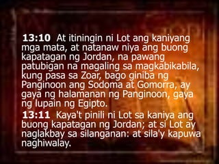 13:10  At itininginni Lot angkaniyangmgamata, at natanawniyaangbuongkapataganng Jordan, napawangpatubigannamagalingsamagkabikabila, kung pasasaZoar, bagoginibangPanginoonangSodoma at Gomorra, ay gayanghalamananngPanginoon, gayanglupainngEgipto. 13:11  Kaya'tpinilini Lot sakaniyaangbuongkapataganng Jordan; at si Lot ay naglakbaysasilanganan: at sila'ykapuwanaghiwalay. 