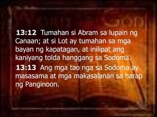 13:12Tumahansi Abram salupainng Canaan; at si Lot ay tumahansamgabayanngkapatagan, at inilipatangkaniyangtoldahanggangsaSodoma.  13:13  AngmgataongasaSodoma ay masasama at mgamakasalanansaharapngPanginoon. 