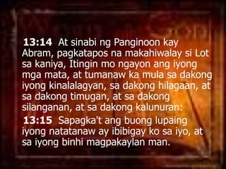13:14  At sinabingPanginoonkay Abram, pagkataposnamakahiwalaysi Lot sakaniya, Itingin mo ngayonangiyongmgamata, at tumanaw ka mulasadakongiyongkinalalagyan, sadakonghilagaan, at sadakongtimugan, at sadakongsilanganan, at sadakongkalunuran: 13:15Sapagka'tangbuonglupaingiyongnatatanaw ay ibibigaykosaiyo, at saiyongbinhimagpakaylan man. 