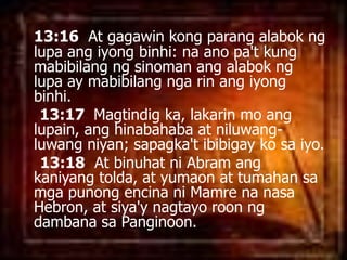 13:16  At gagawinkongparangalaboknglupaangiyongbinhi: naanopa't kung mabibilangngsinomanangalaboknglupa ay mabibilangngarinangiyongbinhi. 13:17  Magtindig ka, lakarin mo anglupain, anghinabahaba at niluwang-luwangniyan; sapagka'tibibigaykosaiyo. 13:18  At binuhatni Abram angkaniyangtolda, at yumaon at tumahansamgapunongencinaniMamrenanasa Hebron, at siya'ynagtayoroonngdambanasaPanginoon. 