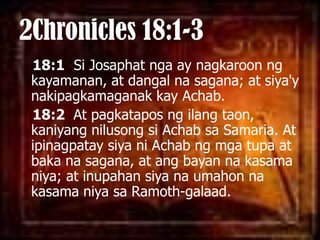 2Chronicles 18:1-318:1  Si Josaphatnga ay nagkaroonngkayamanan, at dangalnasagana; at siya'ynakipagkamaganakkayAchab. 18:2  At pagkataposngilangtaon, kaniyangnilusongsiAchabsa Samaria. At ipinagpataysiyaniAchabngmgatupa at bakanasagana, at angbayannakasamaniya; at inupahansiyanaumahonnakasamaniyasaRamoth-galaad. 