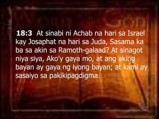 18:3  At sinabiniAchabnaharisa Israel kayJosaphatnaharisaJuda, Sasama ka basa akin saRamoth-galaad? At sinagotniyasiya, Ako'ygaya mo, at angakingbayan ay gayangiyongbayan; at kami ay sasaiyosapakikipagdigma. 
