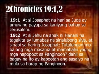 2Chronicles 19:1,219:1  At siJosaphatnaharisaJuda ay umuwingpayapasakaniyangbahaysa Jerusalem. 19:2  At si Jehu naanakniHananinatagakita ay lumabasnasinalubongsiya, at sinabisa haring Josaphat: Tutulungan mo baangmgamasama at mamahalinyaongmganapopootsaPanginoon? dahilsabagaynaito ay kapootanangsasaiyonamulasaharapngPanginoon. 