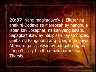 20:37  Nang magkagayo'ysiEliezernaanakniDodavasaMareosah ay nanghulalabankayJosaphat, nakaniyangsinabi, Sapagka'tikaw ay nakipisankayOchozias, ginibangPanginoonangiyongmgagawa. At angmgasasakyan ay nangabasag, naanopa'tsila'yhindinamakaparoonsaTharsis. 