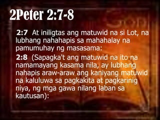 2Peter 2:7-82:7  At iniligtasangmatuwidnasi Lot, nalubhangnahahapissamahahalaynapamumuhayngmasasama: 2:8  (Sapagka'tangmatuwidnaitonanamamayangkasamanila, ay lubhangnahapisaraw-arawangkaniyangmatuwidnakaluluwasapagkakita at pagkarinigniya, ngmgagawanilanglabansakautusan): 