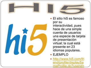 HI5El sitio hi5 es famoso por su interactividad, pues hace de una simple cuenta de usuarios una especie de tarjeta de presentación virtual; la cual está presente en 23 idiomas populares.EJEMPLOhttp://www.hi5.com/friend/profile/displaySameProfile.do?userid=523651029
