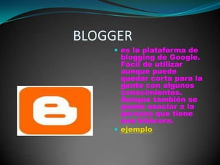                   BLOGGERes la plataforma de blogging de Google. Fácil de utilizar aunque puede quedar corta para la gente con algunos conocimientos. Aunque también se puede asociar a la persona que tiene una bitácora.ejemplo