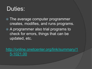  Duties:The average computer programmer creates, modifies, and runs programs.A programmer also trial programs to check for errors, things that can be updated, etc. http://online.onetcenter.org/link/summary/15-1021.00