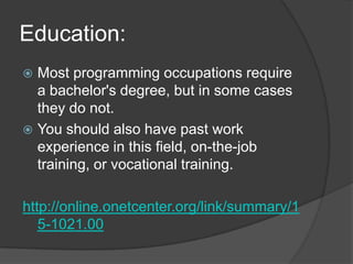 Education:Most programming occupations require a bachelor's degree, but in some cases they do not.You should also have past work experience in this field, on-the-job training, or vocational training.http://online.onetcenter.org/link/summary/15-1021.00