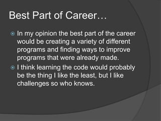 Best Part of Career…In my opinion the best part of the career would be creating a variety of different programs and finding ways to improve programs that were already made.I think learning the code would probably be the thing I like the least, but I like challenges so who knows.