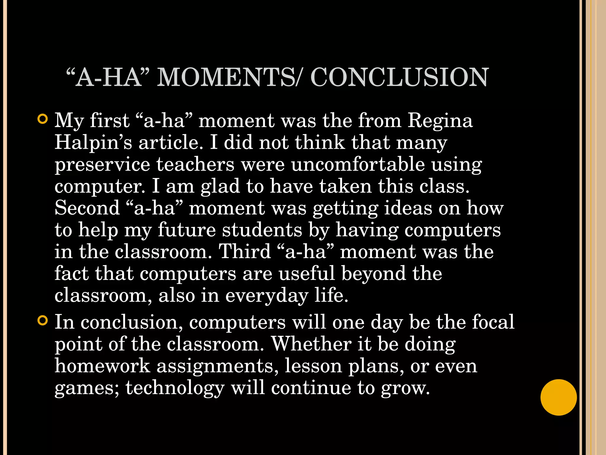 “ A-HA” MOMENTS/ CONCLUSION My first “a-ha” moment was the from Regina Halpin’s article. I did not think that many preservice teachers were uncomfortable using computer. I am glad to have taken this class. Second “a-ha” moment was getting ideas on how to help my future students by having computers in the classroom. Third “a-ha” moment was the fact that computers are useful beyond the classroom, also in everyday life. In conclusion, computers will one day be the focal point of the classroom. Whether it be doing homework assignments, lesson plans, or even games; technology will continue to grow.  