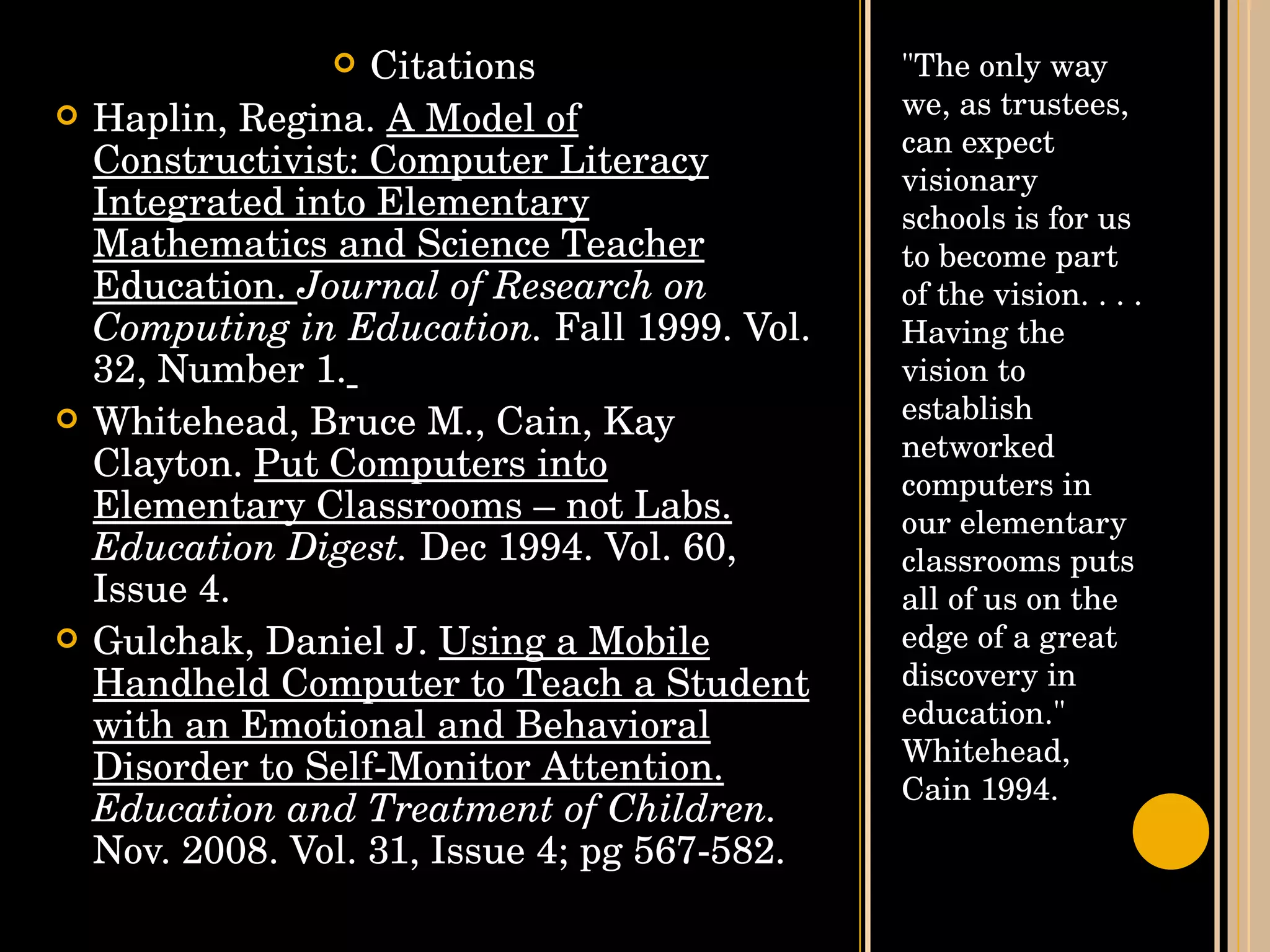 "The only way we, as trustees, can expect visionary schools is for us to become part of the vision. . . . Having the vision to establish networked computers in our elementary classrooms puts all of us on the edge of a great discovery in education."  Whitehead, Cain 1994. Citations Haplin, Regina.  A Model of Constructivist: Computer Literacy Integrated into Elementary Mathematics and Science Teacher Education.  Journal of Research on Computing in Education.  Fall 1999. Vol. 32, Number 1.   Whitehead, Bruce M., Cain, Kay Clayton.  Put Computers into Elementary Classrooms – not Labs.   Education Digest.  Dec 1994. Vol. 60, Issue 4. Gulchak, Daniel J.  Using a Mobile Handheld Computer to Teach a Student with an Emotional and Behavioral Disorder to Self-Monitor Attention.   Education and Treatment of Children.  Nov. 2008. Vol. 31, Issue 4; pg 567-582. 