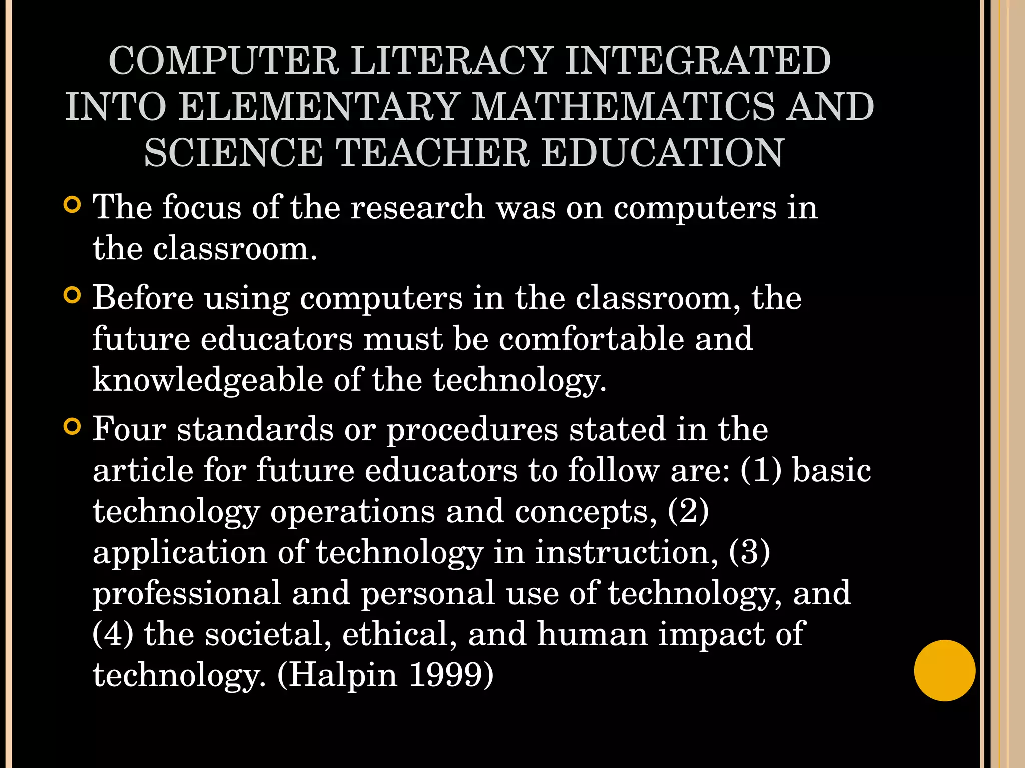 COMPUTER LITERACY INTEGRATED INTO ELEMENTARY MATHEMATICS AND SCIENCE TEACHER EDUCATION  The focus of the research was on computers in the classroom. Before using computers in the classroom, the future educators must be comfortable and knowledgeable of the technology. Four standards or procedures stated in the article for future educators to follow are: (1) basic technology operations and concepts, (2) application of technology in instruction, (3) professional and personal use of technology, and (4) the societal, ethical, and human impact of technology. (Halpin 1999)  
