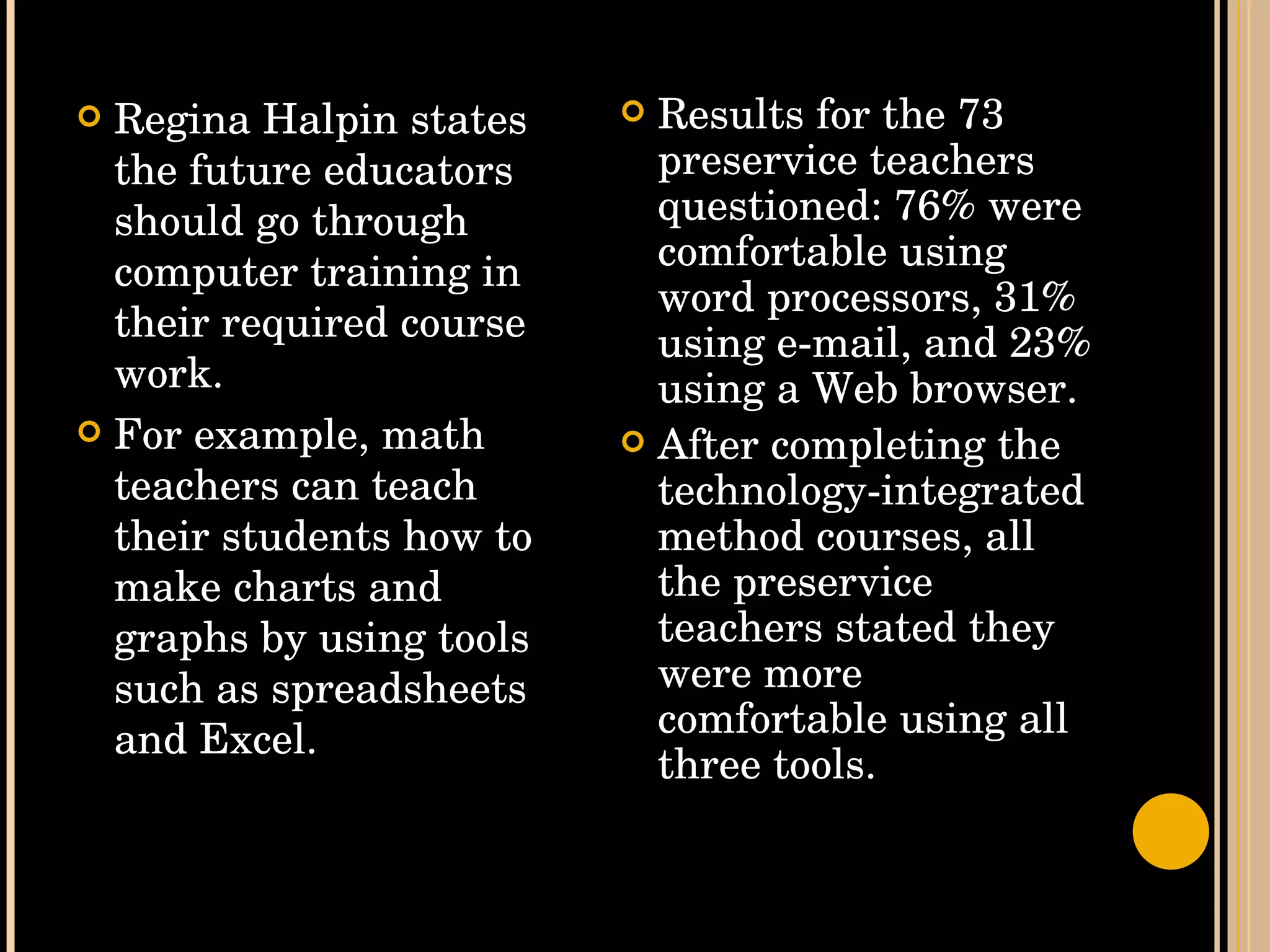 Regina Halpin states the future educators should go through computer training in their required course work.  For example, math teachers can teach their students how to make charts and graphs by using tools such as spreadsheets and Excel.  Results for the 73 preservice teachers questioned: 76% were comfortable using word processors, 31% using e-mail, and 23% using a Web browser.  After completing the technology-integrated method courses, all the preservice teachers stated they were more comfortable using all three tools.  