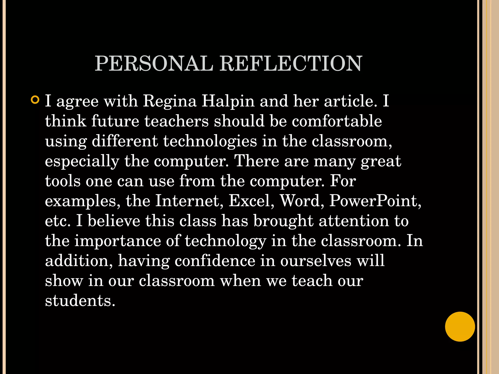 PERSONAL REFLECTION I agree with Regina Halpin and her article. I think future teachers should be comfortable using different technologies in the classroom, especially the computer. There are many great tools one can use from the computer. For examples, the Internet, Excel, Word, PowerPoint, etc. I believe this class has brought attention to the importance of technology in the classroom. In addition, having confidence in ourselves will show in our classroom when we teach our students.  
