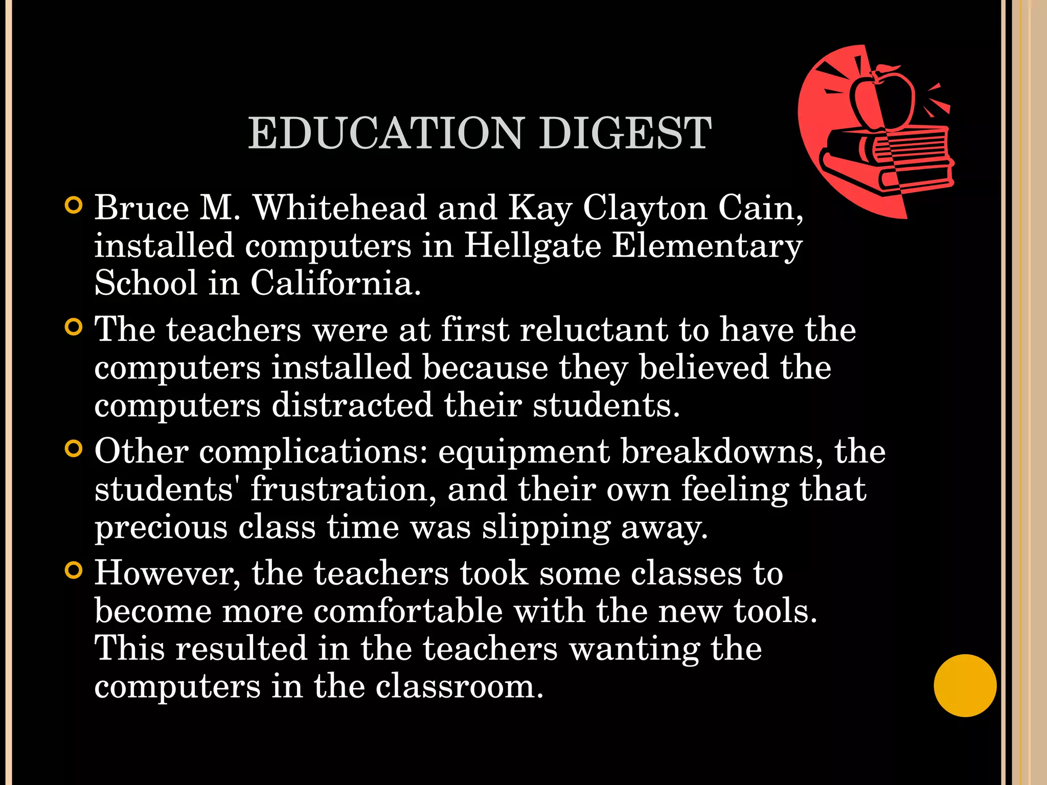 EDUCATION DIGEST Bruce M. Whitehead and Kay Clayton Cain, installed computers in Hellgate Elementary School in California. The teachers were at first reluctant to have the computers installed because they believed the computers distracted their students. Other complications: equipment breakdowns, the students' frustration, and their own feeling that precious class time was slipping away.  However, the teachers took some classes to become more comfortable with the new tools. This resulted in the teachers wanting the computers in the classroom. 