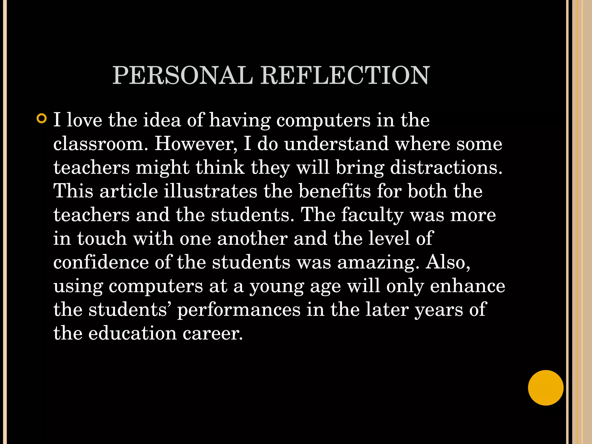 PERSONAL REFLECTION I love the idea of having computers in the classroom. However, I do understand where some teachers might think they will bring distractions. This article illustrates the benefits for both the teachers and the students. The faculty was more in touch with one another and the level of confidence of the students was amazing. Also, using computers at a young age will only enhance the students’ performances in the later years of the education career.  