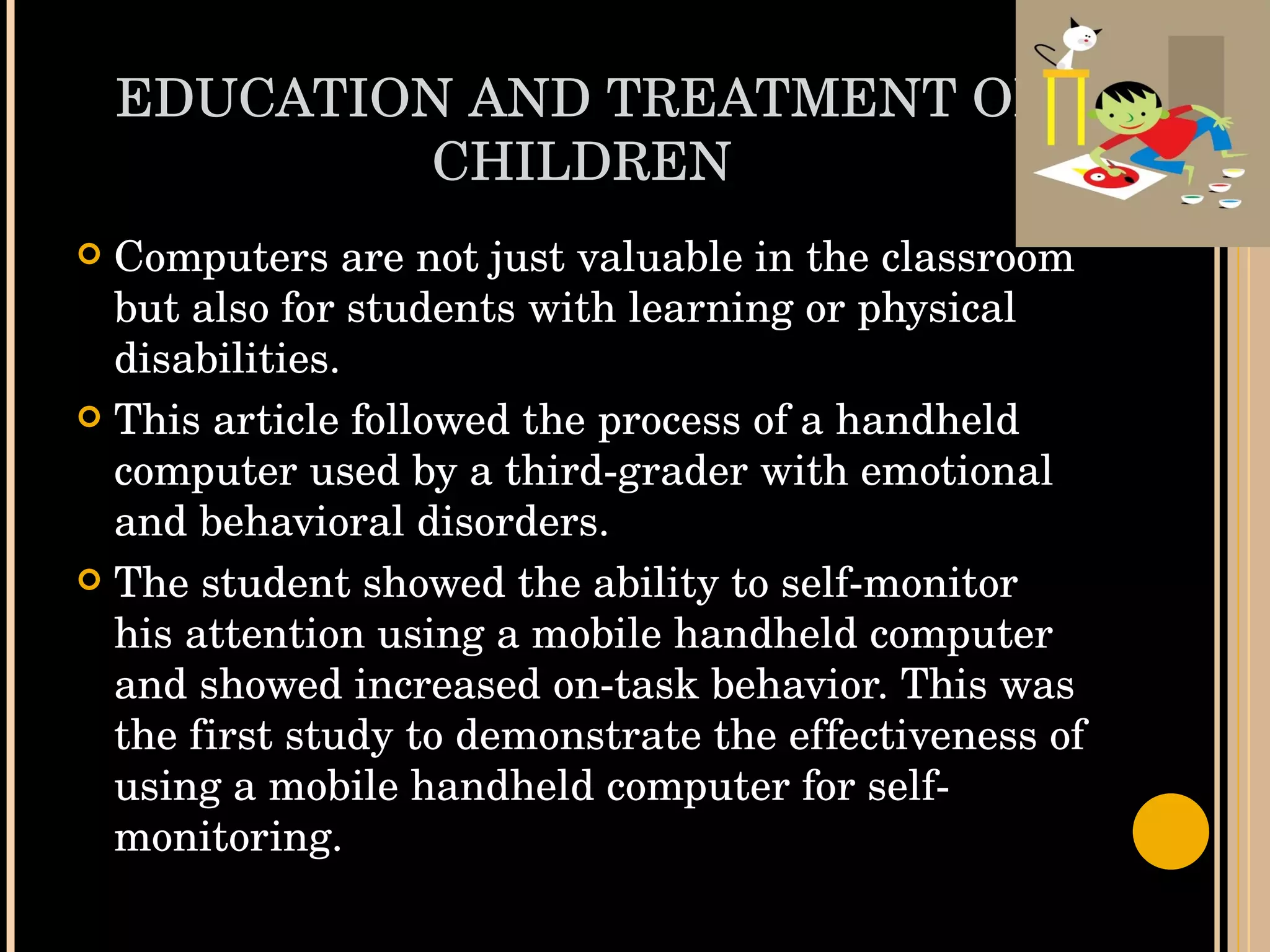 EDUCATION AND TREATMENT OF CHILDREN Computers are not just valuable in the classroom but also for students with learning or physical disabilities.  This article followed the process of a handheld computer used by a third-grader with emotional and behavioral disorders.  The student showed the ability to self-monitor his attention using a mobile handheld computer and showed increased on-task behavior. This was the first study to demonstrate the effectiveness of using a mobile handheld computer for self-monitoring. 