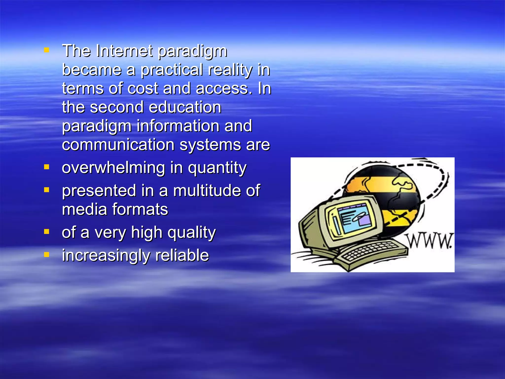 The Internet paradigm became a practical reality in terms of cost and access. In the second education paradigm information and communication systems are overwhelming in quantity presented in a multitude of media formats of a very high quality increasingly reliable  