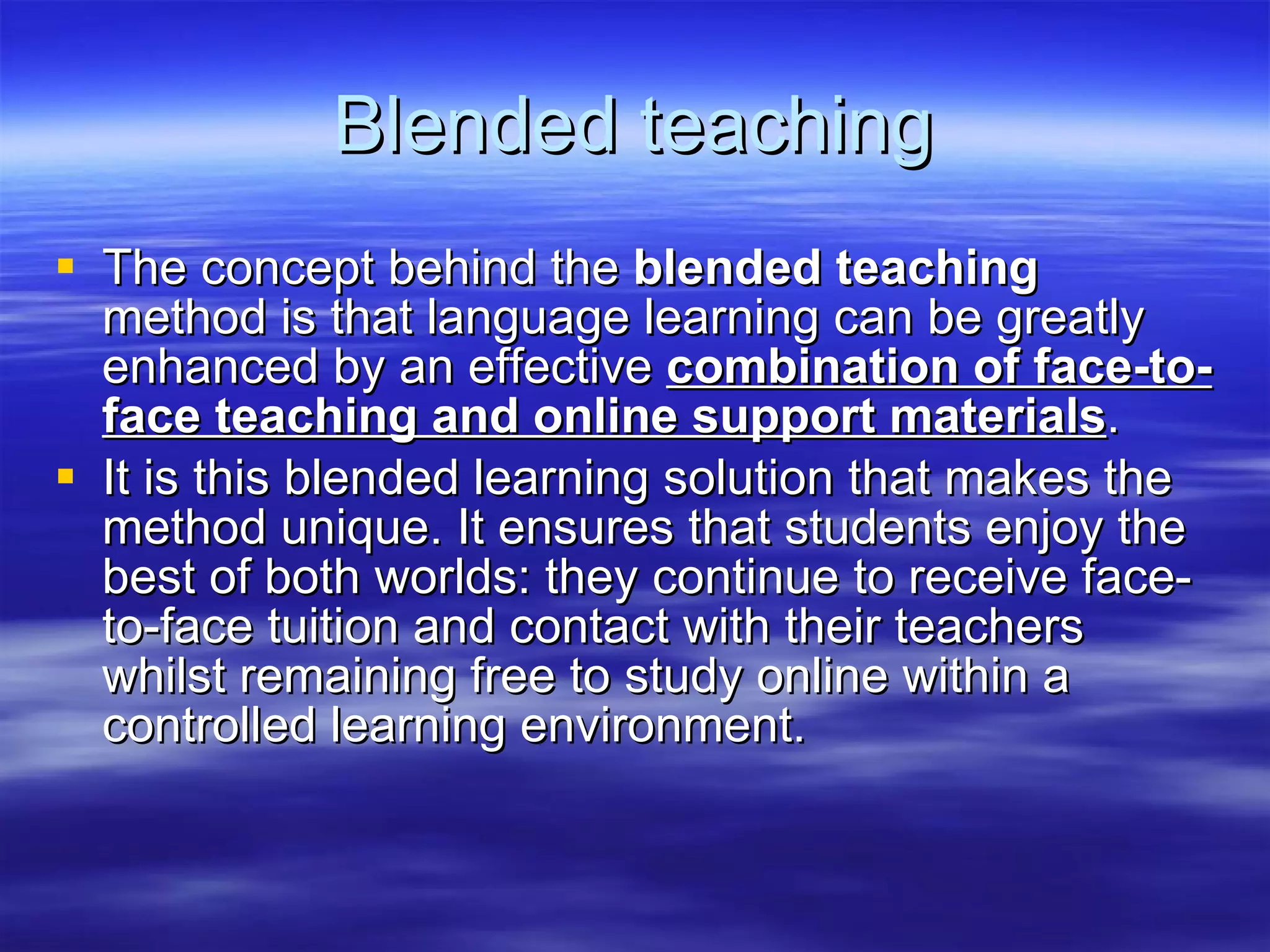 Blended teaching The concept behind the  blended teaching  method is that language learning can be greatly enhanced by an effective  combination of face-to-face teaching and online support materials . It is this blended learning solution that makes the method unique. It ensures that students enjoy the best of both worlds: they continue to receive face-to-face tuition and contact with their teachers whilst remaining free to study online within a controlled learning environment. 
