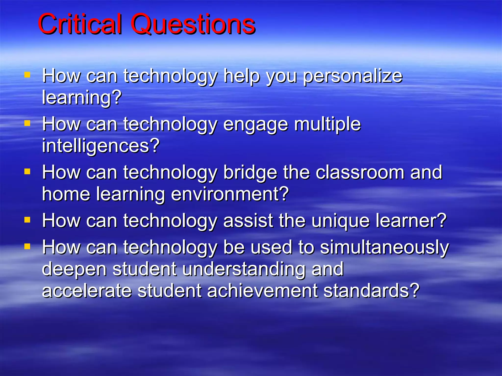 Critical Questions How can technology help you personalize learning? How can technology engage multiple intelligences? How can technology bridge the classroom and home learning environment? How can technology assist the unique learner? How can technology be used to simultaneously deepen student understanding and accelerate student achievement standards?  