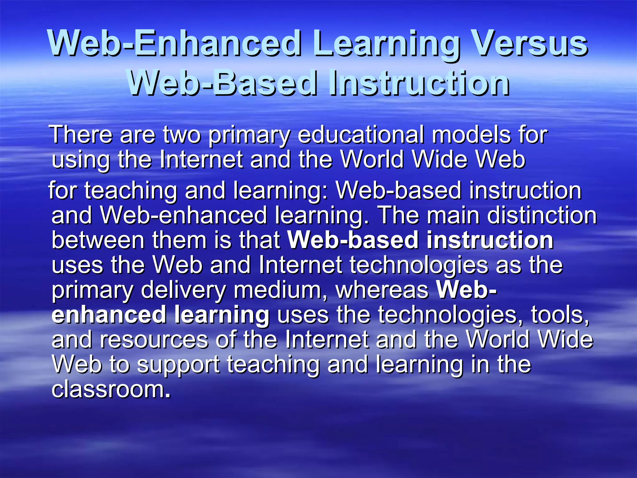 Web-Enhanced Learning Versus Web-Based Instruction There are two primary educational models for using the Internet and the World Wide Web for teaching and learning: Web-based instruction and Web-enhanced learning. The main distinction between them is that  Web-based instruction  uses the Web and Internet technologies as the primary delivery   medium, whereas  Web-enhanced learning  uses the technologies, tools, and resources of the Internet and the World Wide Web to support teaching and learning in the classroom . 