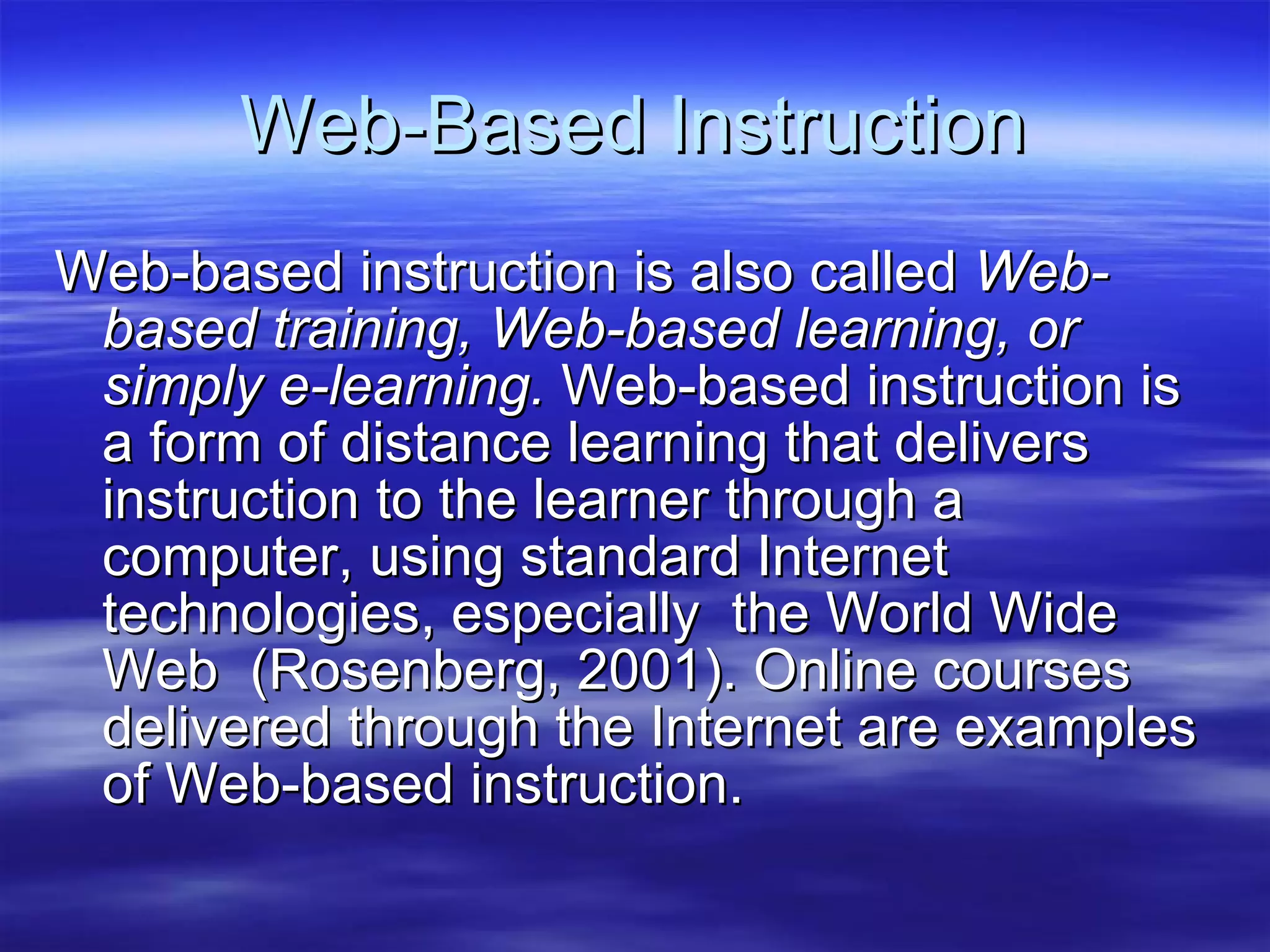 Web-Based Instruction Web-based instruction is also called  Web-based training, Web-based learning, or simply e-learning.  Web-based instruction is a form of distance learning that delivers instruction to the learner through a computer, using standard Internet technologies, especially  the World Wide Web  (Rosenberg, 2001). Online courses delivered through the Internet are examples of Web-based instruction.   