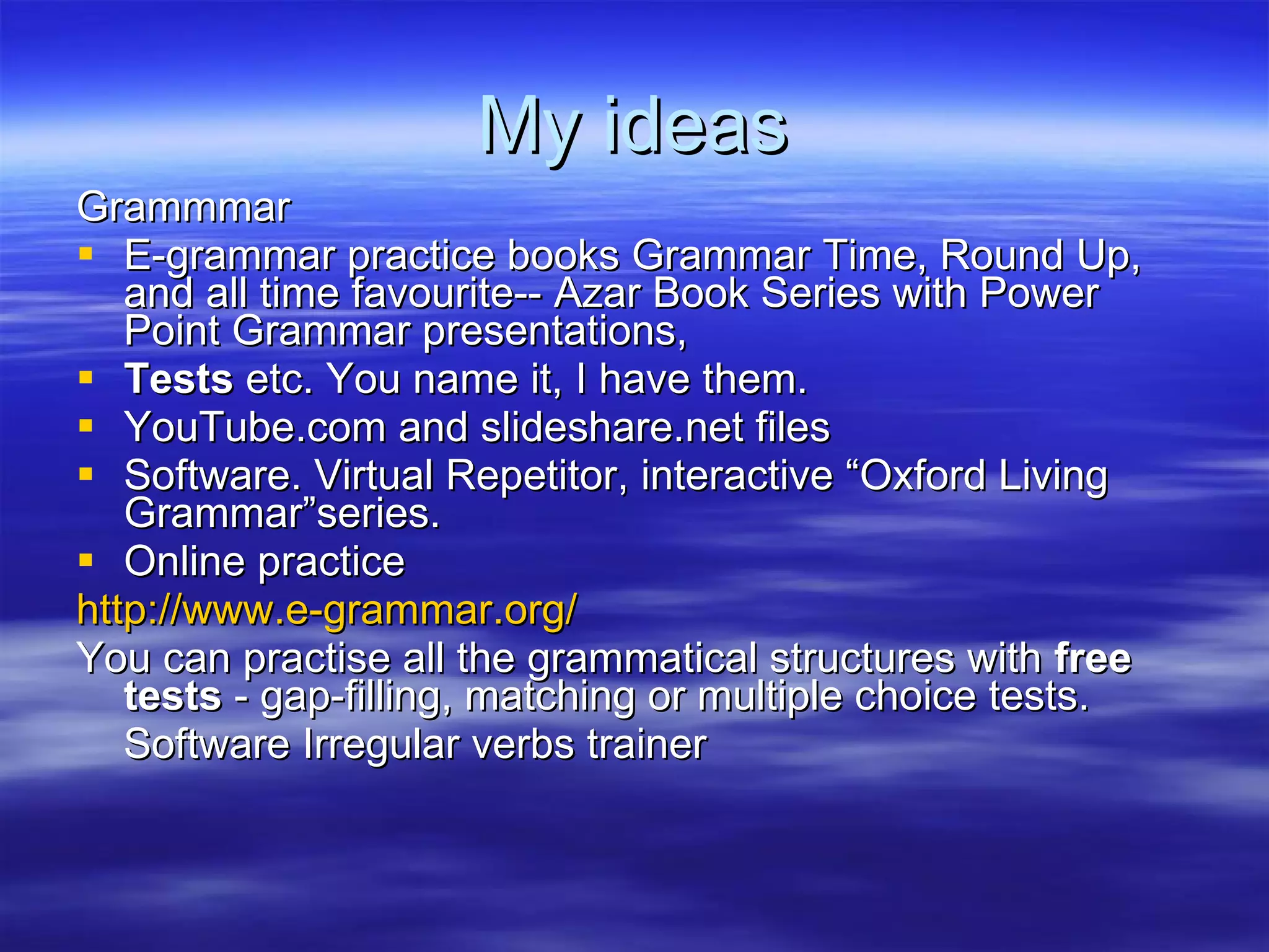 My ideas Grammmar E-grammar practice books Grammar Time, Round Up, and all time favourite-- Azar Book Series with Power Point Grammar presentations, Tests  etc. You name it, I have them. YouTube.com and slideshare.net files Software. Virtual Repetitor, interactive “Oxford Living Grammar”series. Online practice http://www.e-grammar.org/ You can practise all the grammatical structures with  free tests  - gap-filling, matching or multiple choice tests.  Software Irregular verbs trainer 