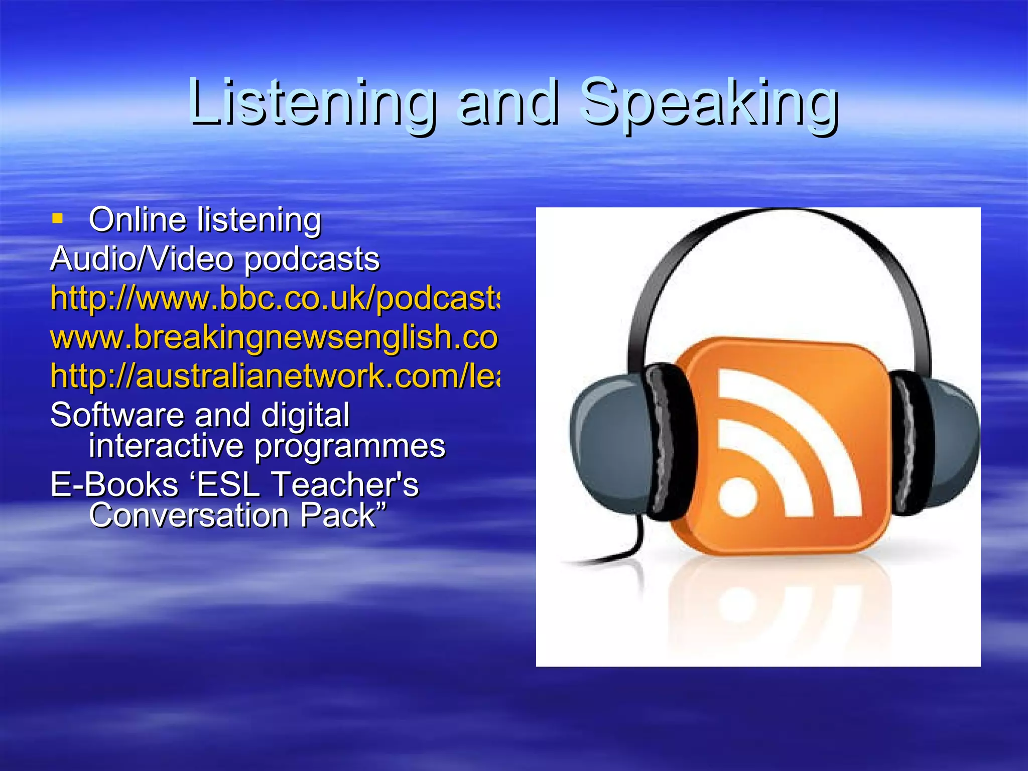 Listening and Speaking Online listening Audio/Video podcasts http://www.bbc.co.uk/podcasts/ www.breakingnewsenglish.com http://australianetwork.com/learningenglish/vodcast.htm Software and digital interactive programmes E-Books ‘ESL Teacher's Conversation Pack” 