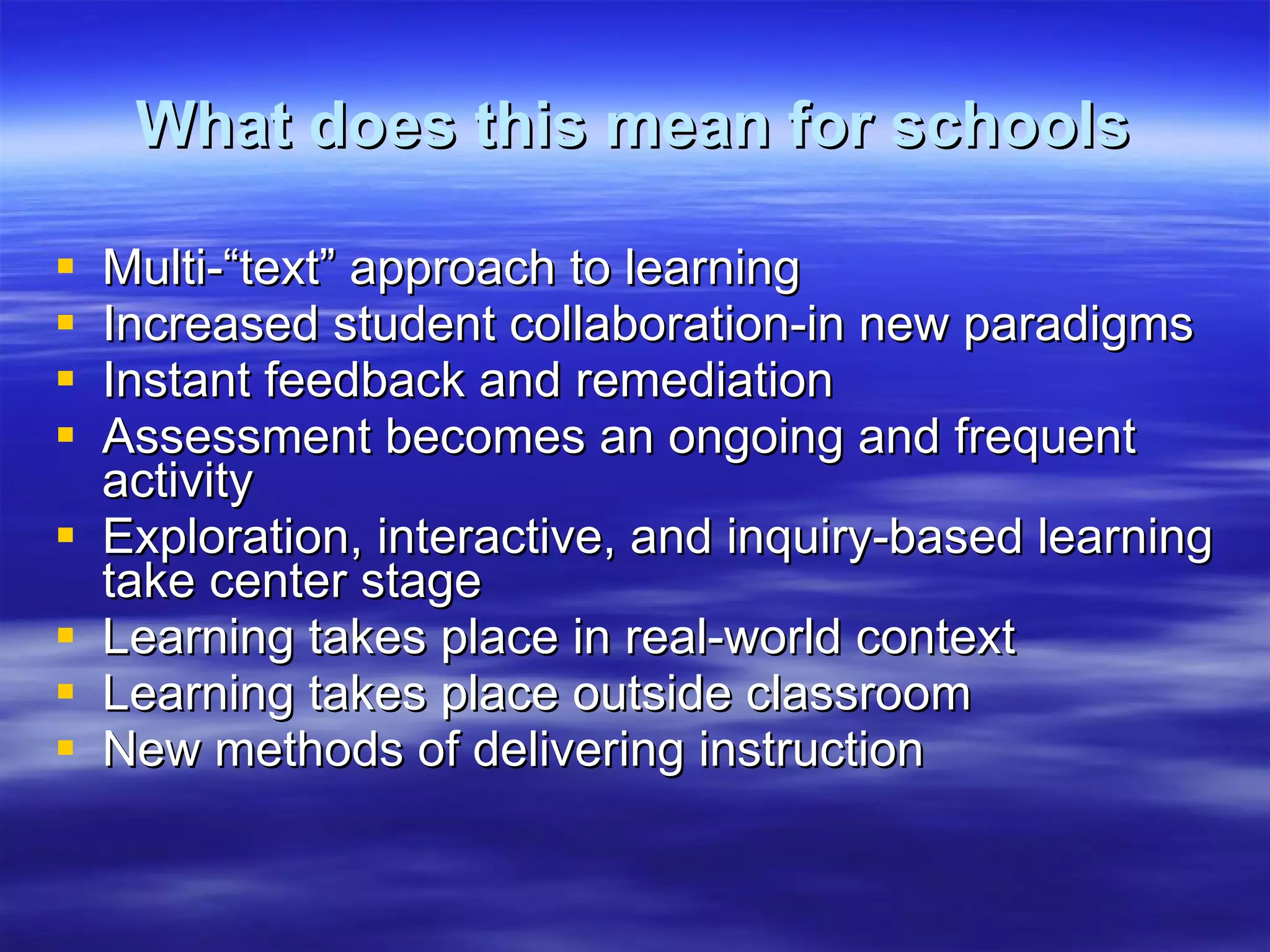 What does this mean for schools Multi-“text” approach to learning Increased student collaboration-in new paradigms Instant feedback and remediation Assessment becomes an ongoing and frequent activity Exploration, interactive, and inquiry-based learning take center stage Learning takes place in real-world context Learning takes place outside classroom New methods of delivering instruction 