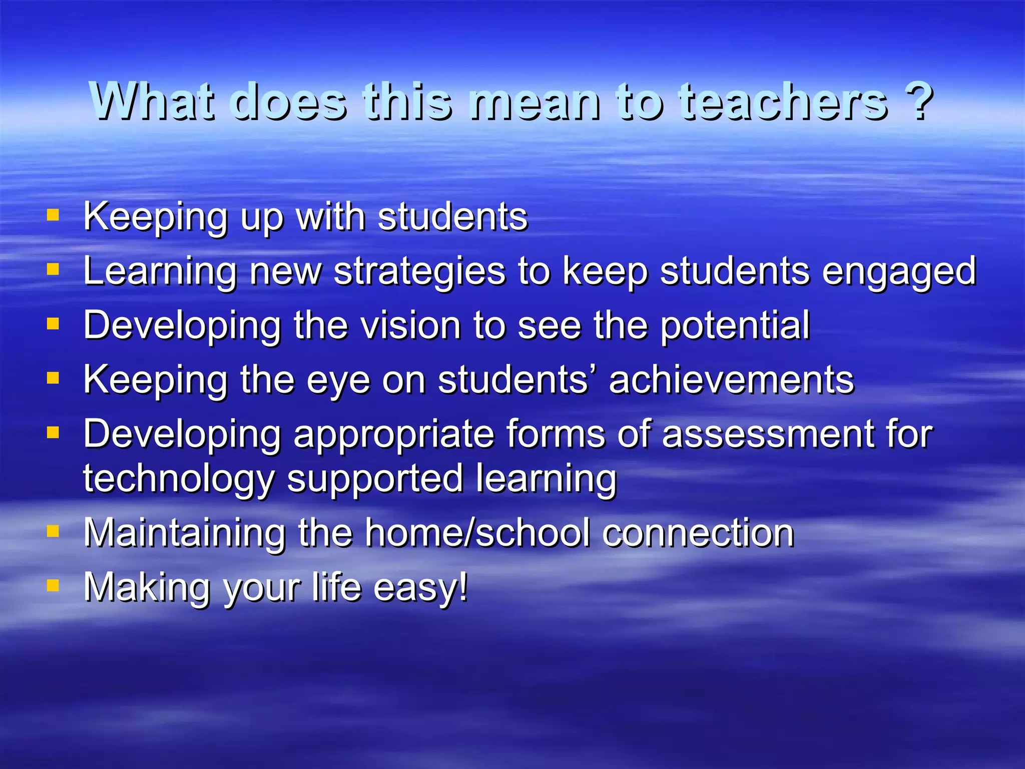 What does this mean to teachers ? Keeping up with students Learning new strategies to keep students engaged Developing the vision to see the potential Keeping the eye on students’ achievements Developing appropriate forms of assessment for technology supported learning Maintaining the home/school connection Making your life easy! 