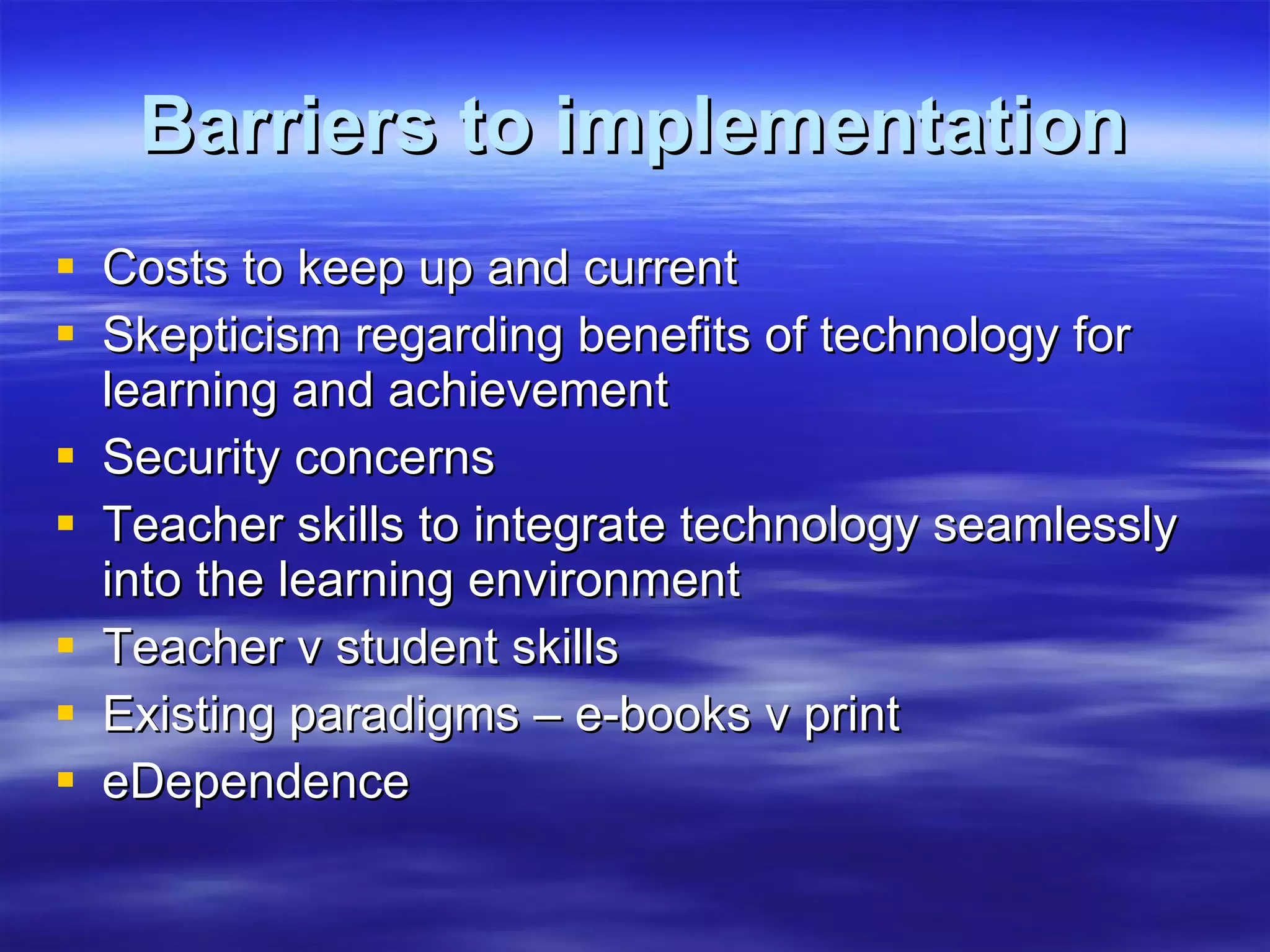 Barriers to implementation Costs to keep up and current Skepticism regarding benefits of technology for learning and achievement Security concerns Teacher skills to integrate technology seamlessly into the learning environment Teacher v student skills Existing paradigms – e-books v print eDependence 