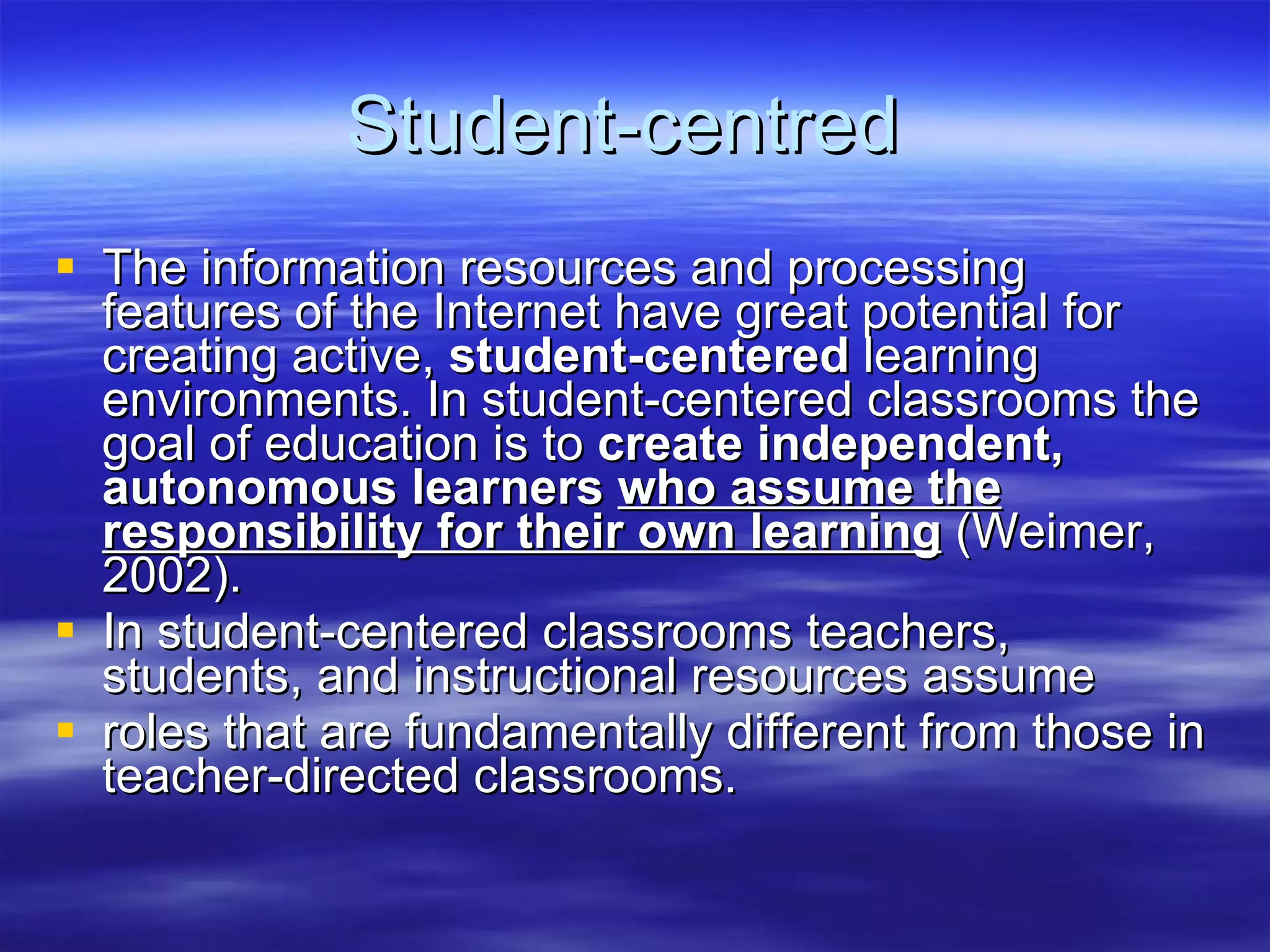 Student-centred  The information resources and processing features of the Internet have great potential for creating active,  student-centered  learning environments. In student-centered classrooms the goal of education is to  create independent, autonomous learners  who assume the responsibility for their own learning  (Weimer, 2002). In student-centered classrooms teachers, students, and instructional resources assume roles that are fundamentally different from those in teacher-directed classrooms. 