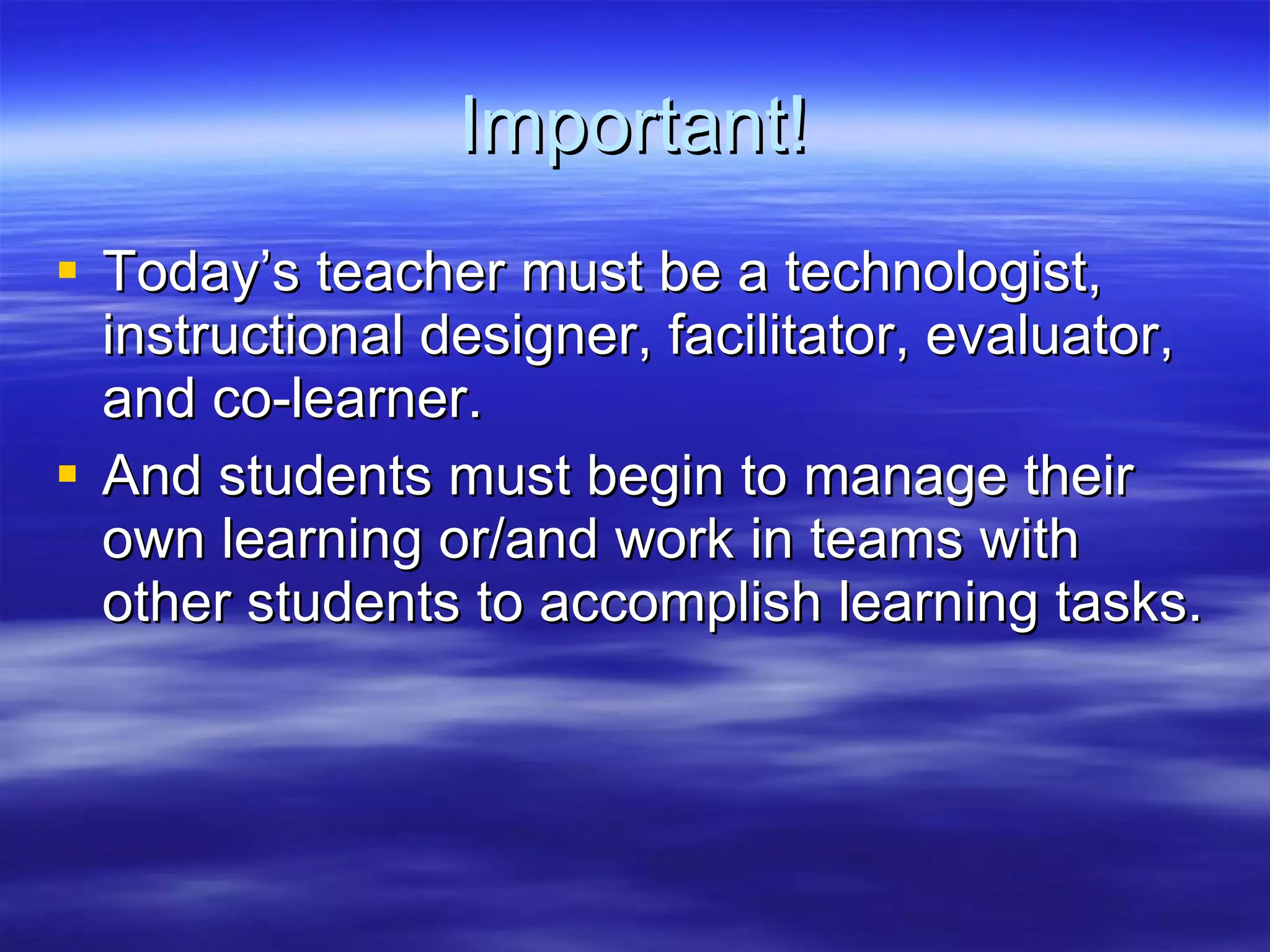 Important! Today’s teacher must be a technologist, instructional designer, facilitator, evaluator, and co-learner. And students must begin to manage their own learning or/and work in teams with other students to accomplish learning tasks. 