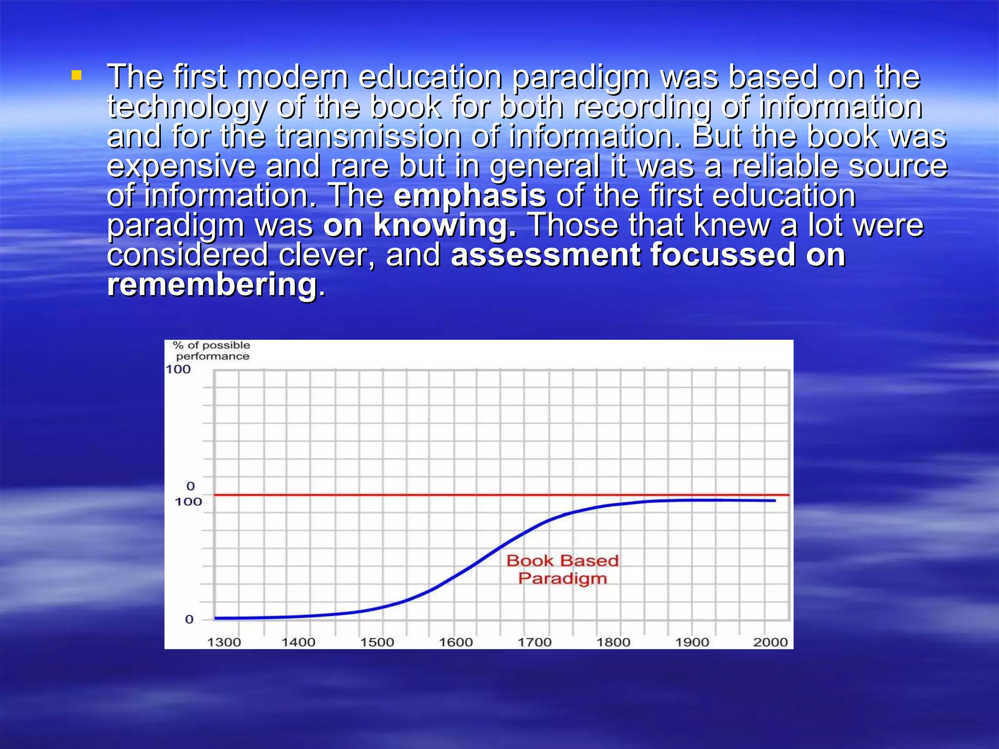 The first modern education paradigm was based on the technology of the book for both recording of information and for the transmission of information. But the book was expensive and rare but in general it was a reliable source of information. The  emphasis  of the first education paradigm was  on knowing.  Those that knew a lot were considered clever, and  assessment focussed on remembering . 
