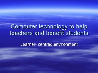 Computer technology to help teachers and benefit students Learner- centred environment 
