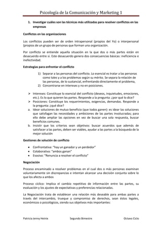 Investigar cuáles son las técnicas más utilizadas para resolver conflictos en las empresas<br />Conflictos en las organizaciones<br />Los conflictos pueden ser de orden intrapersonal (propios del Yo) o interpersonal (propios de un grupo de personas que forman una organización.<br />Por conflicto se entiende aquella situación en la que dos o más partes están en desacuerdo entre si. Este desacuerdo genera dos consecuencias básicas: ineficiencia e inefectividad.<br />Estrategias para enfrentar el conflicto<br />Separar a las personas del conflicto. Lo esencial es tratar a las personas como tales y a los problemas según su mérito. Se separa la relación de las personas, de lo sustancial, enfrentando directamente el problema,<br />Concentrarse en intereses y no en posiciones.<br />Intereses: Constituye lo esencial del conflicto (deseos, inquietudes, emociones, etc.). Es lo que quieren las partes. Responde a la pregunta: ¿por qué lo dice?<br />Posiciones: Constituye los requerimientos, exigencias, demandas. Responde a la pregunta: ¿qué dice?<br />Idear soluciones de mutuo beneficio (que todos ganen): es idear las soluciones que satisfagan las necesidades y ambiciones de las partes involucradas; para ello debe ampliar las opciones en vez de buscar una sola respuesta, buscar beneficios comunes.<br />Insistir que los criterios sean objetivos: buscar acuerdos que además de satisfacer a las partes, deben ser viables, ayudar a las partes a la búsqueda de la mejor solución<br />Gestiones de solución de conflicto<br />Confrontativa: “hay un ganador y un perdedor”<br />Colaborativa: “ambos ganan”<br />Evasiva: “Renuncia a resolver el conflicto”<br />Negociación<br />Proceso encaminado a resolver problemas en el cual dos o más personas examinan voluntariamente sin discrepancias e intentan alcanzar una decisión conjunta sobre lo que los afecta a ambos<br />Proceso cíclico: Implica el cambio repetitivo de información entre las partes, su evaluación y los ajustes de expectativas y preferencias relacionadas.<br />La Negociación trata de establecer una relación más deseable para ambas partes a través del intercambio, trueque y compromiso de derechos, sean éstos legales, económicos o psicológicos, siendo sus objetivos más importantes:<br />Lograr un orden de relaciones donde antes no existían.<br />Modificar un conjunto de relaciones existentes por otras más convenientes para una de las partes o para ambas.<br />Formas<br />Directa: La solución depende de las partes sin un tercero<br />Conciliador: propone formas de solución<br />Mediador: no propone formas de solución<br />Asistida: facilitado por un tercero<br />Tipos<br />Convencional: relacionado a la confrontación, vence el que tiene más poder. La parte que no logra satisfacer sus intereses tiene que elegir entre la aceptación de las condiciones impuestas por el vencedor o correr el riesgo de ser totalmente eliminado.<br />Basado en intereses: que tiene la ventaja de llegar a resultados d mutuo beneficios y eventualmente mejora la relación entre las partes.<br />Basado en posiciones: tiende a obtener resultados que desperdician recursos y beneficios mutuos para las partes.<br />Mediación<br />Mecanismo en el cual interviene un tercero que ayuda a las partes para llegar a una solución pero sin proponer fórmulas de solución. El rol del tercero es de mejorar la comunicación entre las partes para que éstas precisen con claridad el conflicto, descubran sus intereses y generen opciones para hacer realizable un acuerdo satisfactorio.<br />El mediador es una persona neutral que no tiene interés personal en el resultado.<br />Técnicas de conciliación<br />Concepto: son habilidades, destrezas, resultados de experiencias, herramientas, métodos y formas que asistan al conciliador para la conducción del proceso de conciliación.<br />La comunicación: forma en que se mueve el conciliador frente a las partes para transmitir sensación de seguridad y tranquilidad.<br />La postura corporal: sirve para reforzar los mensajes no verbales y fomentar la credibilidad y respeto de las partes por el proceso y el conciliador.<br />Gesticulación<br />Empatía<br />Escucha activa<br />Parafraseo.<br />El desarrollo organizacional se ocupa del proceso de solución de problemas. Capacita a los participantes para identificar y resolver problemas que sean importantes para ellos, problemas reales que los participantes enfrentan en el trabajo en ese momento. Hacer que los empleados identifiquen problemas de sistemas, recolecten datos sobre ellos, tomen medidas correctivas, evalúen el progreso y realicen ajustes constantes. Proceso cíclico donde se usa la investigación para guiar la acción, conocido como investigación de la acción. Cuando los empleados estudian su propio proceso de solución de problemas por medio de esta disciplina, aprenden cómo aprender de sus experiencias de tal manera que pueden resolver nuevos problemas en el futuro por si mismos<br />La meta general del desarrollo organizacional es construir organizaciones más eficaces, adaptándose y mejorando. Su meta es de reconocer que pueden surgir problemas a nivel individual, interpersonal, grupal o intergrupal o en toda la organización. Seguido de una o más intervenciones, actividades estructuradas, diseñadas para ayudar a individuos o grupos a mejorar su eficacia laboral.<br />Ejemplo de proceso de intervención del desarrollo organizacional es la encuesta de percepción: enfoque que aleja la atención de los empleados de una perspectiva negativa de sus problemas, traspiés, deficiencias, defectos y culpas. Pide a los individuos o grupos que respondan a estas preguntas:<br />¿Qué no funciona actualmente?<br />¿Qué hacemos realmente bien, qué podemos aprovechar?<br />¿Qué valoramos más aquí?<br />Esta encuesta reconoce que las personas son estimuladas por el éxito y les gusta celebrar públicamente sus logros. En vez de ser excesivamente autocríticos, los empleados se sienten apremiados a desviar su atención hacia un paradigma de “buenas nuevas”<br />