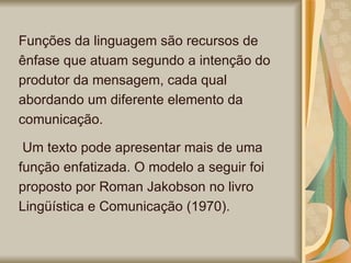 Funções da linguagem são recursos de ênfase que atuam segundo a intenção do produtor da mensagem, cada qual abordando um diferente elemento da comunicação. Um texto pode apresentar mais de uma função enfatizada. O modelo a seguir foi proposto por Roman Jakobson no livro Lingüística e Comunicação (1970).  
