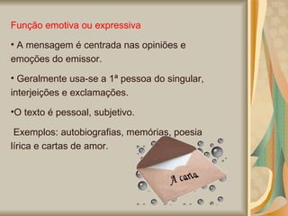 Função emotiva ou expressiva A mensagem é centrada nas opiniões e emoções do emissor. Geralmente usa-se a 1ª pessoa do singular, interjeições e exclamações.  O texto é pessoal, subjetivo. Exemplos: autobiografias, memórias, poesia lírica e cartas de amor.  